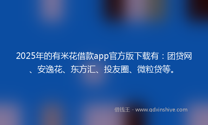 2025年的有米花借款app官方版下载有：团贷网、安逸花、东方汇、投友圈、微粒贷等。