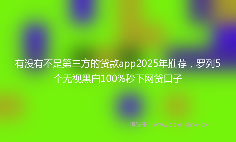 有没有不是第三方的贷款app2025年推荐，罗列5个无视黑白100%秒下网贷口子