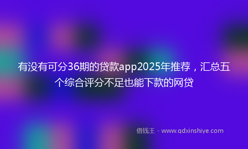 有没有可分36期的贷款app2025年推荐，汇总五个综合评分不足也能下款的网贷