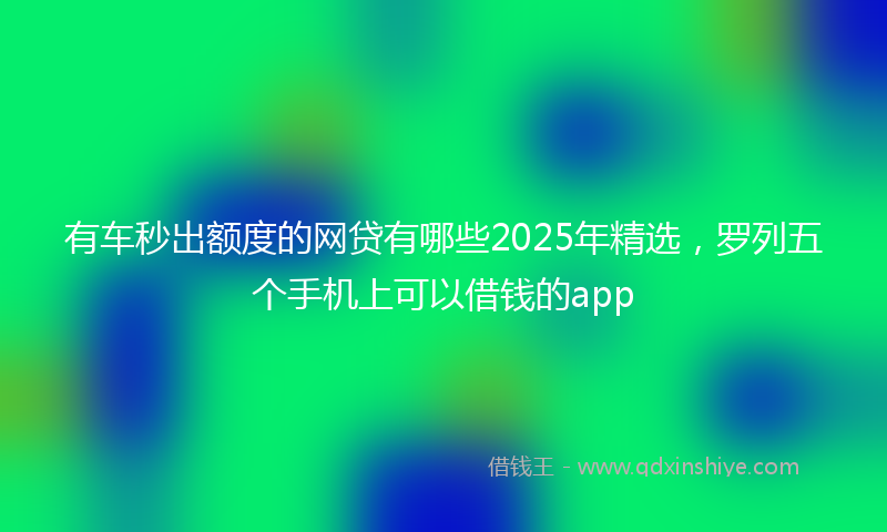 有车秒出额度的网贷有哪些2025年精选，罗列五个手机上可以借钱的app