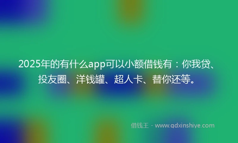 2025年的有什么app可以小额借钱有：你我贷、投友圈、洋钱罐、超人卡、替你还等。
