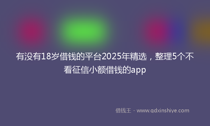 有没有18岁借钱的平台2025年精选，整理5个不看征信小额借钱的app