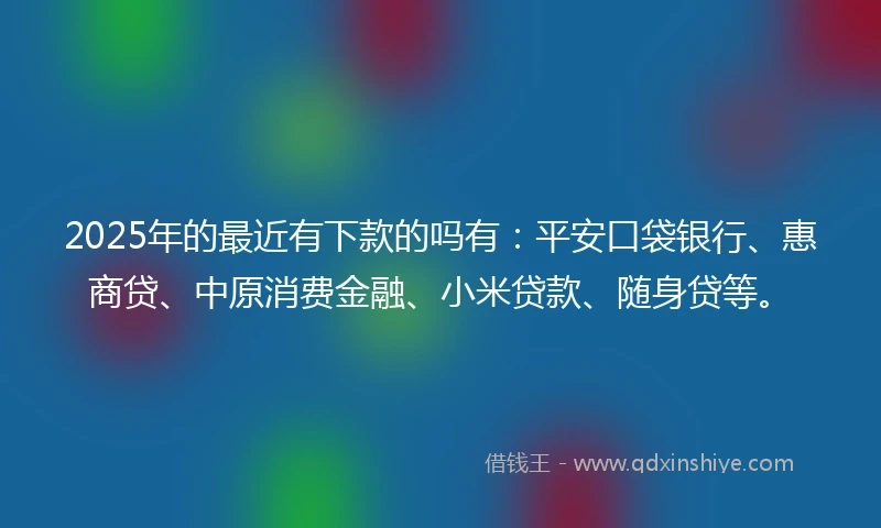 2025年的最近有下款的吗有：平安口袋银行、惠商贷、中原消费金融、小米贷款、随身贷等。