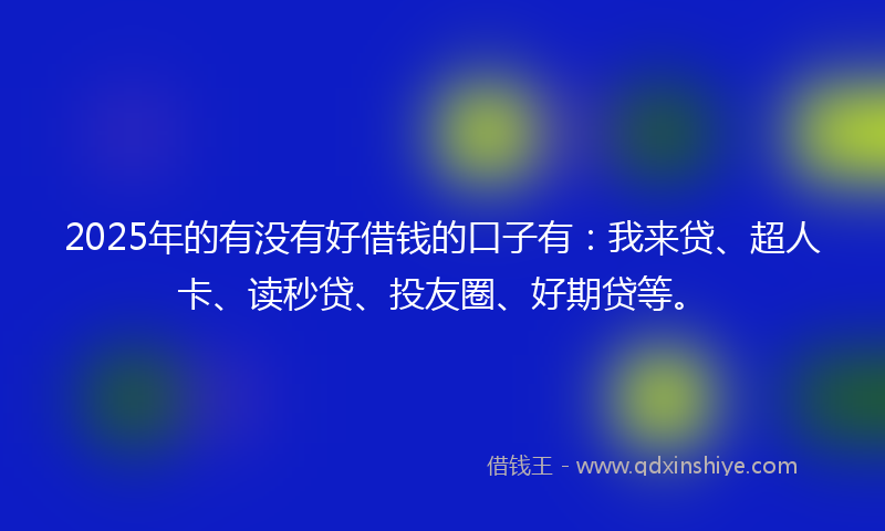 2025年的有没有好借钱的口子有：我来贷、超人卡、读秒贷、投友圈、好期贷等。
