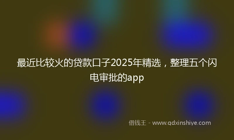 最近比较火的贷款口子2025年精选,整理五个闪电审批的app