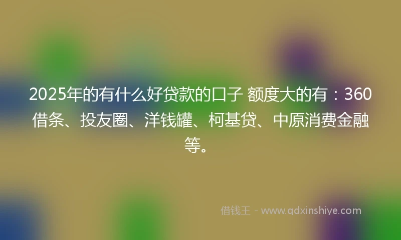 2025年的有什么好贷款的口子 额度大的有：360借条、投友圈、洋钱罐、柯基贷、中原消费金融等。