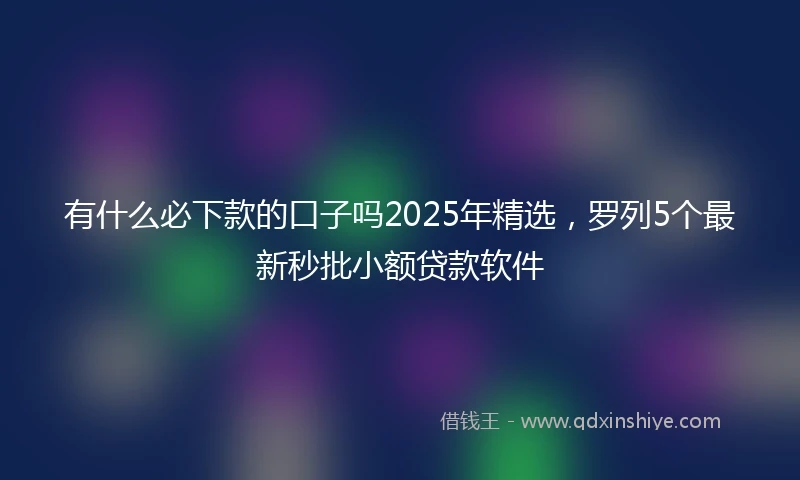 有什么必下款的口子吗2025年精选，罗列5个最新秒批小额贷款软件