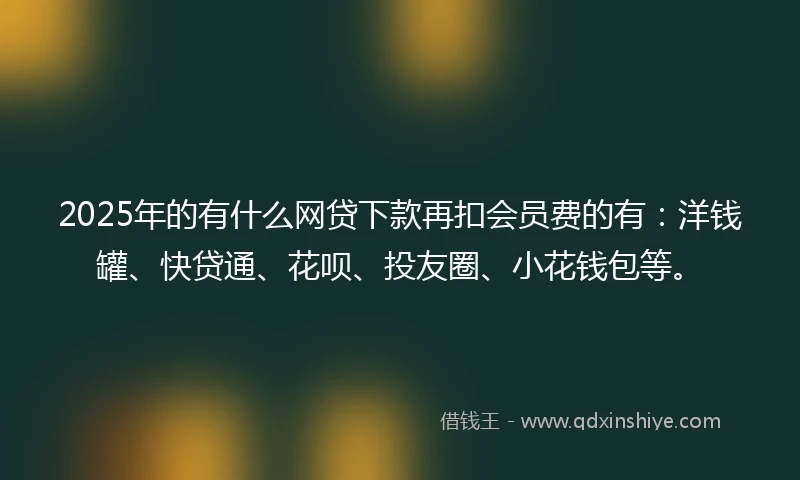 2025年的有什么网贷下款再扣会员费的有：洋钱罐、快贷通、花呗、投友圈、小花钱包等。