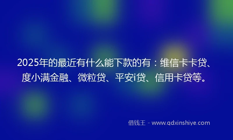 2025年的最近有什么能下款的有：维信卡卡贷、度小满金融、微粒贷、平安i贷、信用卡贷等。