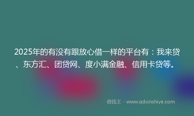 2025年的有没有跟放心借一样的平台有：我来贷、东方汇、团贷网、度小满金融、信用卡贷等。