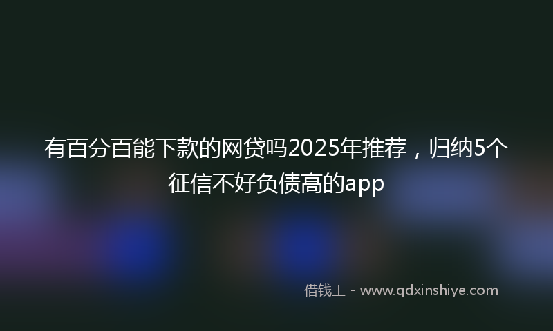 有百分百能下款的网贷吗2025年推荐，归纳5个征信不好负债高的app