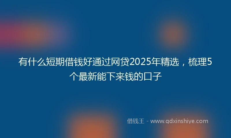 有什么短期借钱好通过网贷2025年精选，梳理5个最新能下来钱的口子