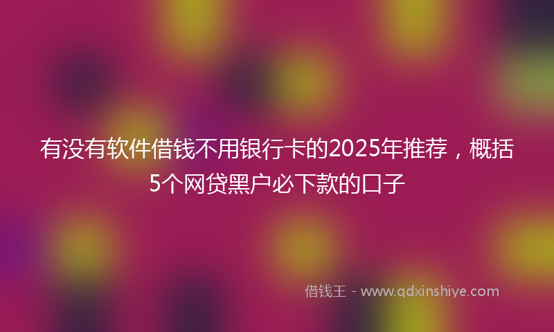 有没有软件借钱不用银行卡的2025年推荐，概括5个网贷黑户必下款的口子
