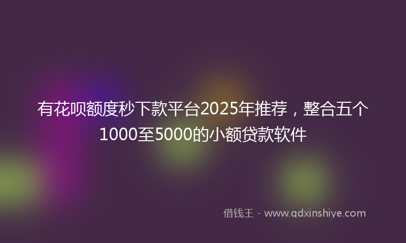 有花呗额度秒下款平台2025年推荐，整合五个1000至5000的小额贷款软件