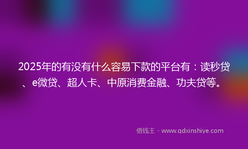 2025年的有没有什么容易下款的平台有：读秒贷、e微贷、超人卡、中原消费金融、功夫贷等。