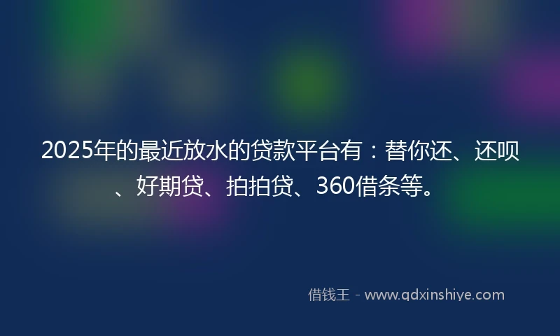 2025年的最近放水的贷款平台有：替你还、还呗、好期贷、拍拍贷、360借条等。