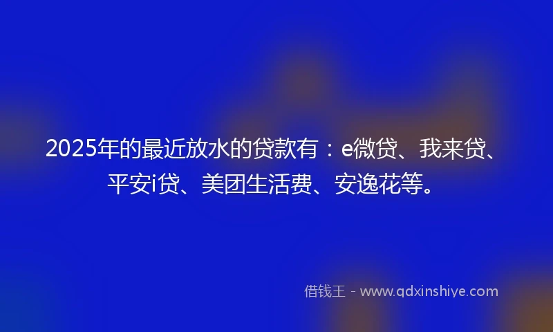 2025年的最近放水的贷款有：e微贷、我来贷、平安i贷、美团生活费、安逸花等。