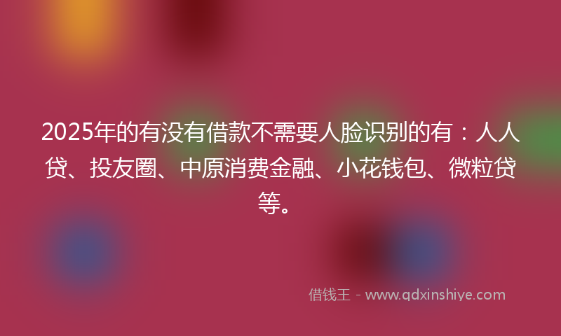 2025年的有没有借款不需要人脸识别的有：人人贷、投友圈、中原消费金融、小花钱包、微粒贷等。