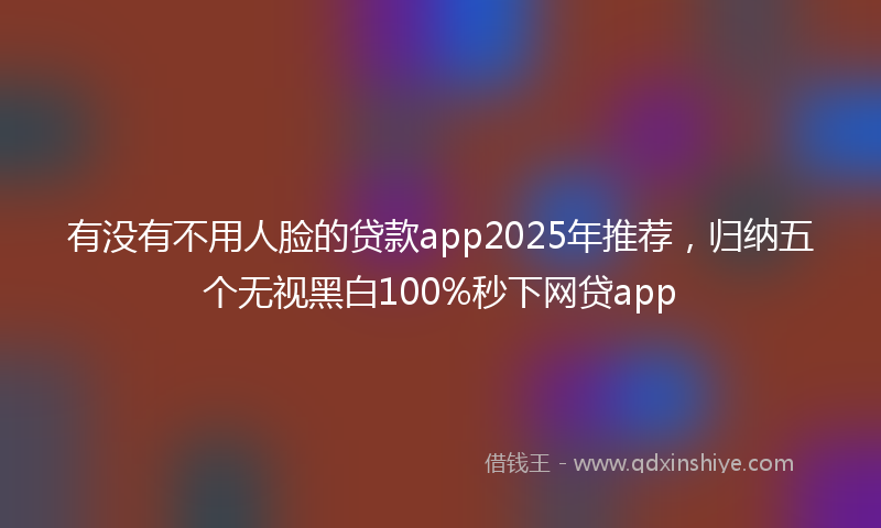 有没有不用人脸的贷款app2025年推荐，归纳五个无视黑白100%秒下网贷app