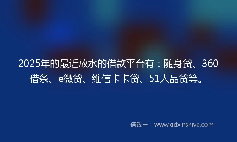 2025年的最近放水的借款平台有：随身贷、360借条、e微贷、维信卡卡贷、51人品贷等。