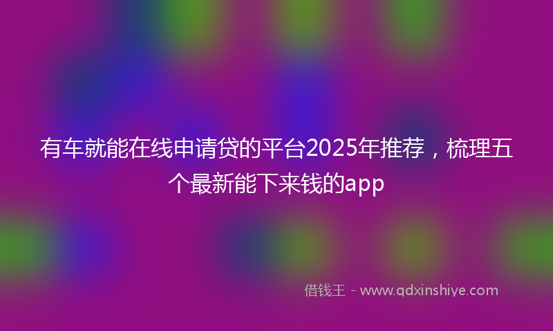 有车就能在线申请贷的平台2025年推荐，梳理五个最新能下来钱的app