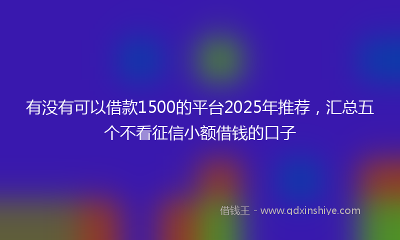 有没有可以借款1500的平台2025年推荐，汇总五个不看征信小额借钱的口子