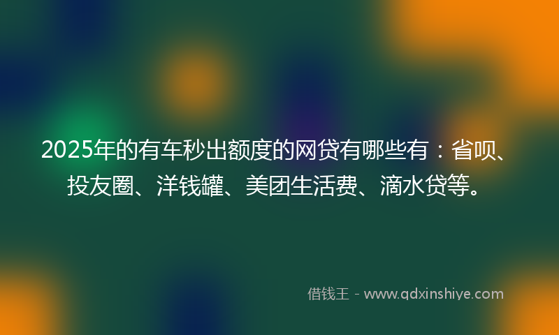 2025年的有车秒出额度的网贷有哪些有：省呗、投友圈、洋钱罐、美团生活费、滴水贷等。
