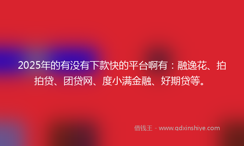 2025年的有没有下款快的平台啊有：融逸花、拍拍贷、团贷网、度小满金融、好期贷等。