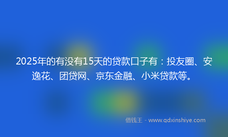 2025年的有没有15天的贷款口子有：投友圈、安逸花、团贷网、京东金融、小米贷款等。