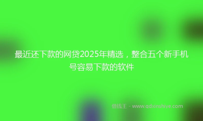 最近还下款的网贷2025年精选，整合五个新手机号容易下款的软件