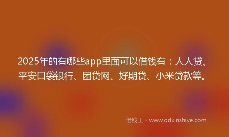 2025年的有哪些app里面可以借钱有：人人贷、平安口袋银行、团贷网、好期贷、小米贷款等。