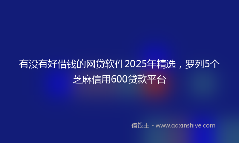 有没有好借钱的网贷软件2025年精选，罗列5个芝麻信用600贷款平台