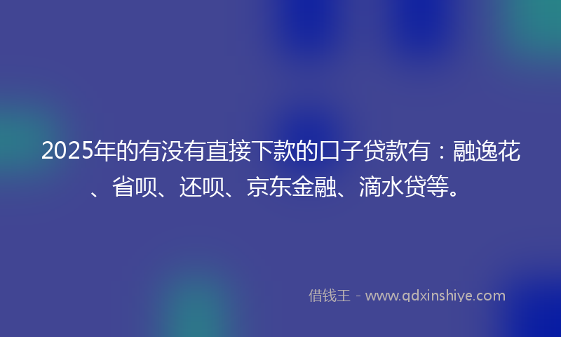 2025年的有没有直接下款的口子贷款有：融逸花、省呗、还呗、京东金融、滴水贷等。