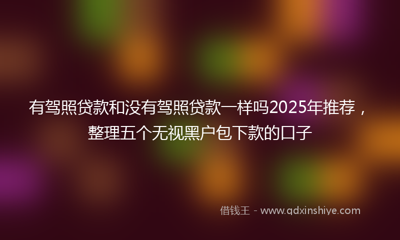 有驾照贷款和没有驾照贷款一样吗2025年推荐，整理五个无视黑户包下款的口子