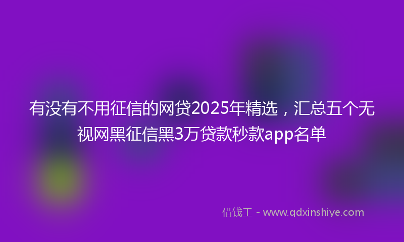 有没有不用征信的网贷2025年精选，汇总五个无视网黑征信黑3万贷款秒款app名单