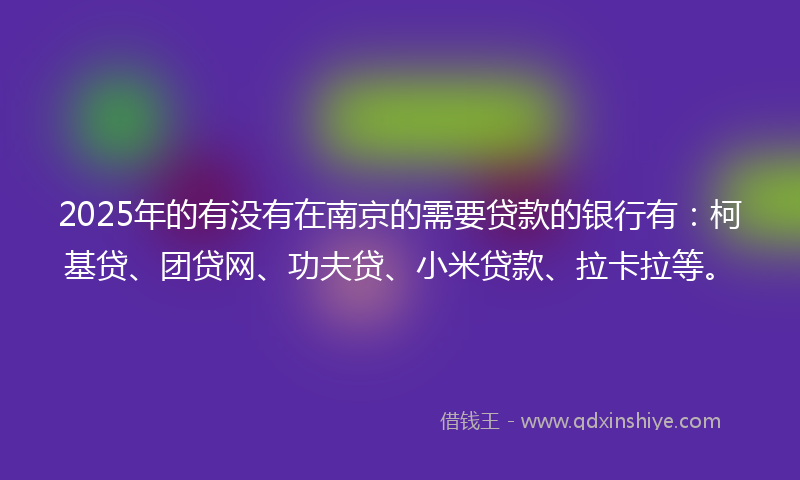 2025年的有没有在南京的需要贷款的银行有：柯基贷、团贷网、功夫贷、小米贷款、拉卡拉等。