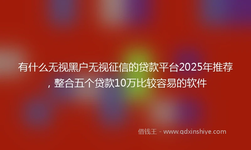 有什么无视黑户无视征信的贷款平台2025年推荐，整合五个贷款10万比较容易的软件