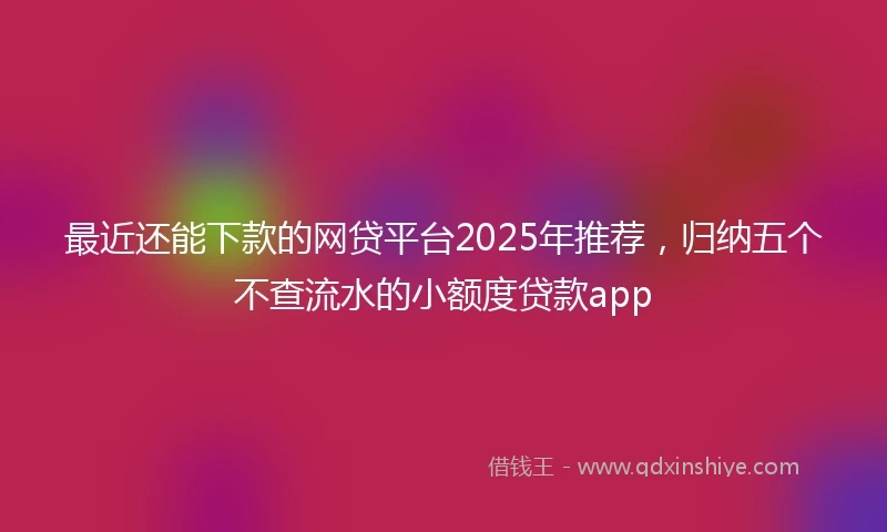 最近还能下款的网贷平台2025年推荐，归纳五个不查流水的小额度贷款app