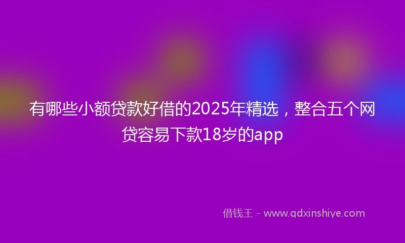 有哪些小额贷款好借的2025年精选，整合五个网贷容易下款18岁的app