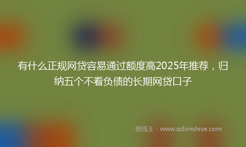有什么正规网贷容易通过额度高2025年推荐，归纳五个不看负债的长期网贷口子