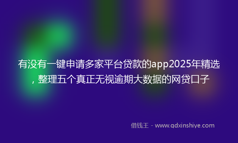 有没有一键申请多家平台贷款的app2025年精选，整理五个真正无视逾期大数据的网贷口子