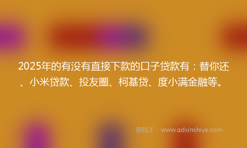 2025年的有没有直接下款的口子贷款有：替你还、小米贷款、投友圈、柯基贷、度小满金融等。