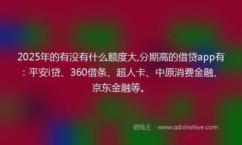 2025年的有没有什么额度大,分期高的借贷app有：平安i贷、360借条、超人卡、中原消费金融、京东金融等。