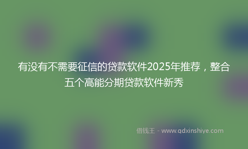 有没有不需要征信的贷款软件2025年推荐，整合五个高能分期贷款软件新秀