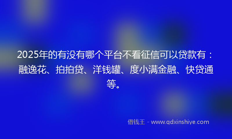2025年的有没有哪个平台不看征信可以贷款有:融逸花、拍拍贷、洋钱罐、度小满金融、快贷通等。