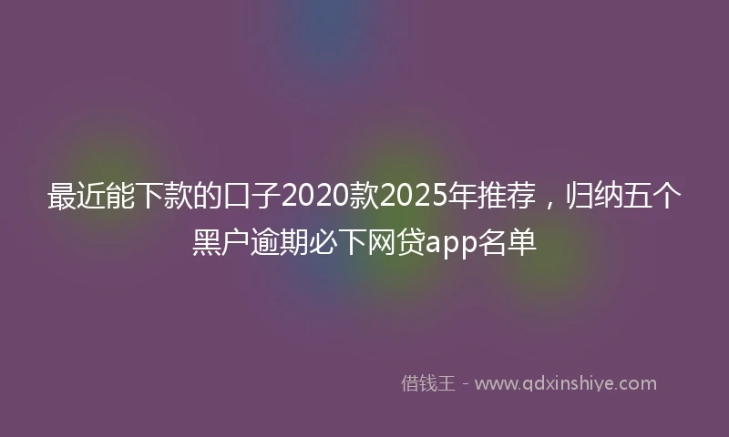 最近能下款的口子2020款2025年推荐，归纳五个黑户逾期必下网贷app名单