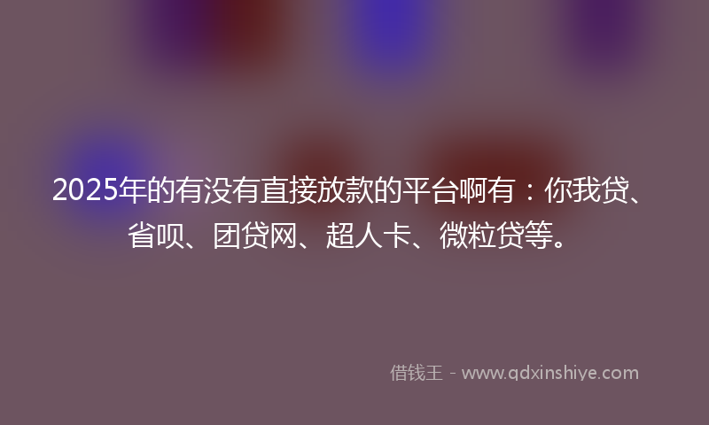 2025年的有没有直接放款的平台啊有：你我贷、省呗、团贷网、超人卡、微粒贷等。