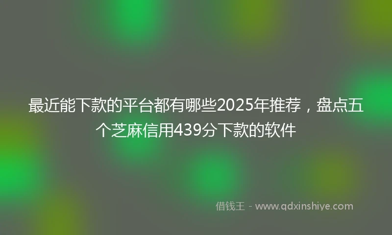 最近能下款的平台都有哪些2025年推荐,盘点五个芝麻信用439分下款的软件