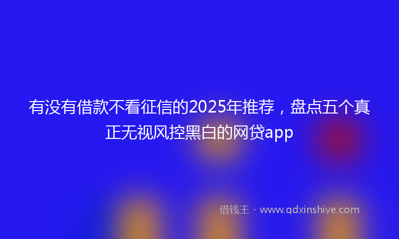 有没有借款不看征信的2025年推荐，盘点五个真正无视风控黑白的网贷app