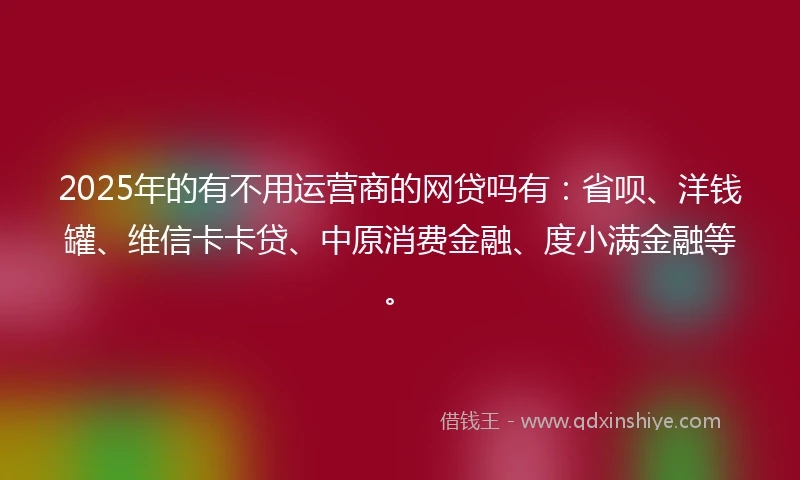 2025年的有不用运营商的网贷吗有：省呗、洋钱罐、维信卡卡贷、中原消费金融、度小满金融等。
